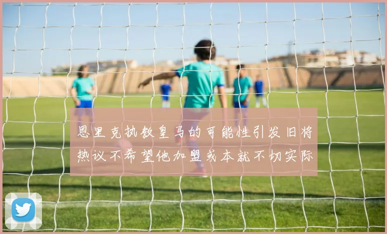恩里克执教皇马的可能性引发旧将热议不希望他加盟或本就不切实际
