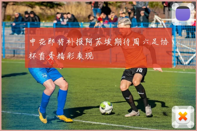 申花即将补报阿苏埃期待周六足协杯首秀精彩表现
