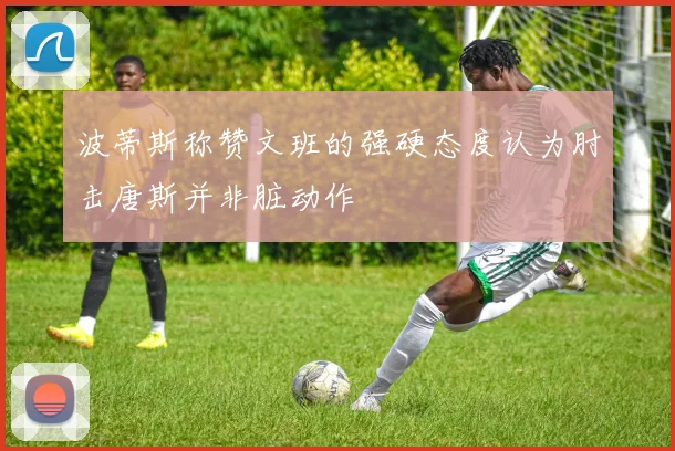 波蒂斯称赞文班的强硬态度认为肘击唐斯并非脏动作