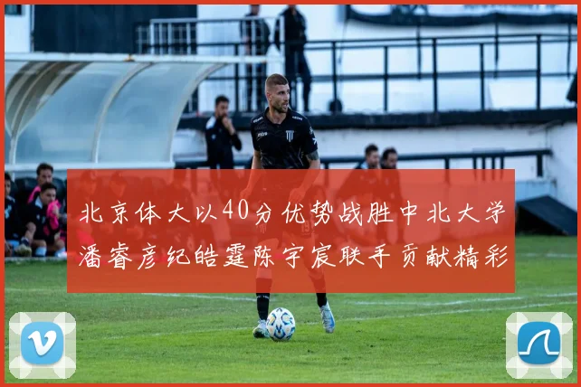 北京体大以40分优势战胜中北大学潘睿彦纪皓霆陈宇宸联手贡献精彩表现