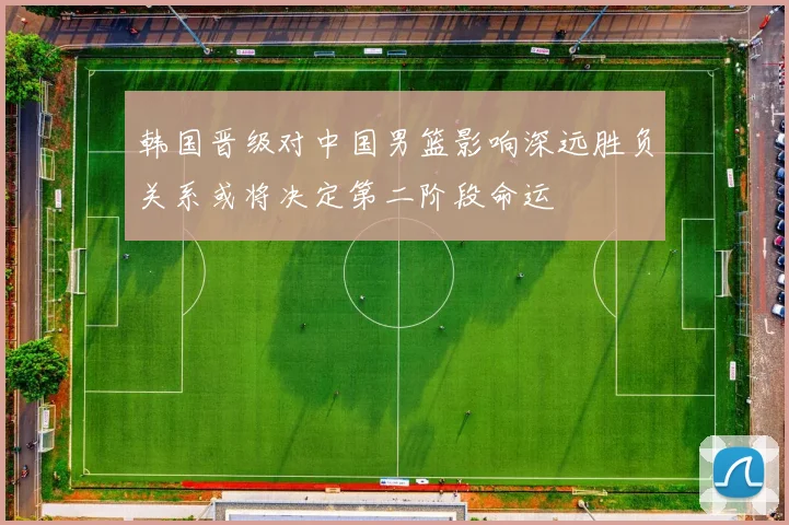 韩国晋级对中国男篮影响深远胜负关系或将决定第二阶段命运
