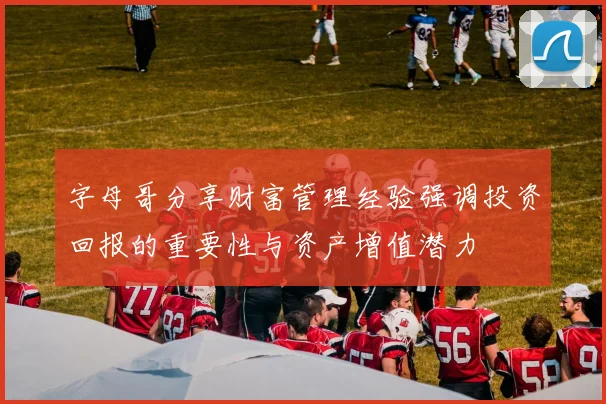 字母哥分享财富管理经验强调投资回报的重要性与资产增值潜力