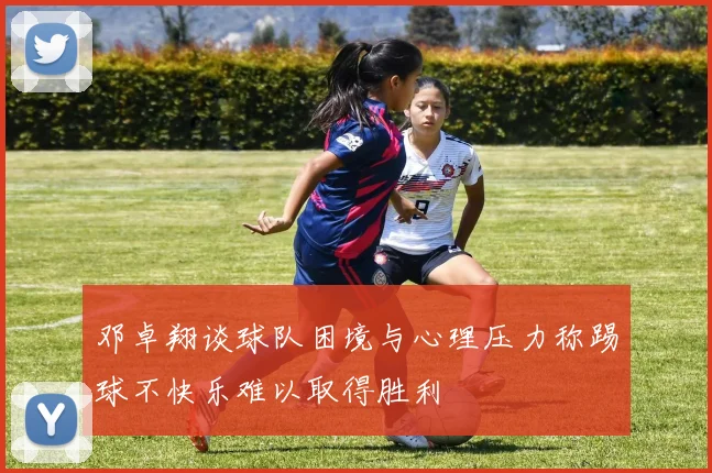 邓卓翔谈球队困境与心理压力称踢球不快乐难以取得胜利