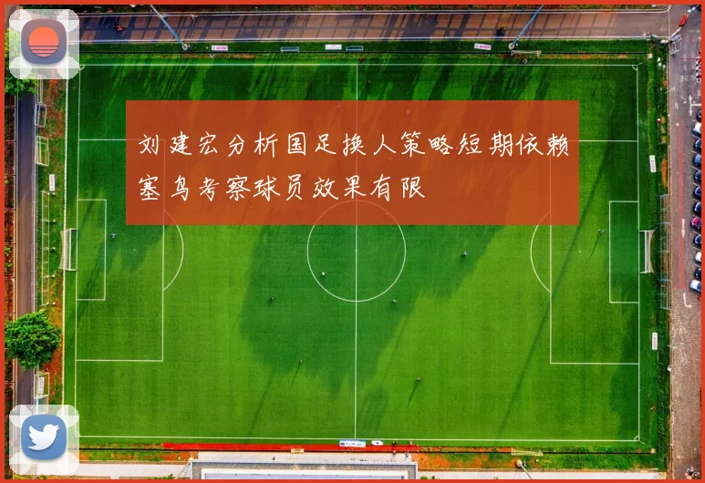 刘建宏分析国足换人策略短期依赖塞鸟考察球员效果有限
