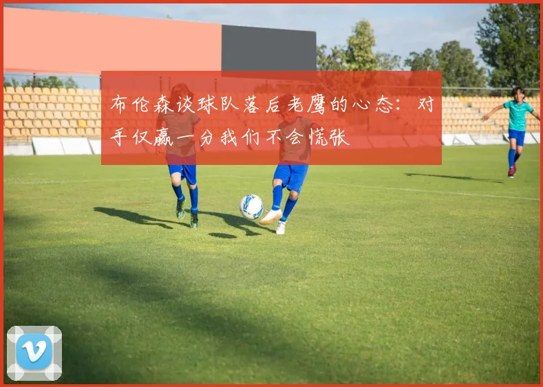 布伦森谈球队落后老鹰的心态：对手仅赢一分我们不会慌张