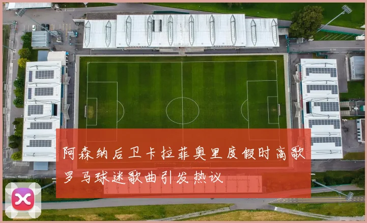 阿森纳后卫卡拉菲奥里度假时高歌罗马球迷歌曲引发热议