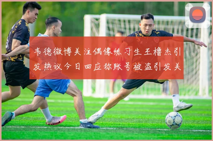 韦德微博关注偶像练习生王橹杰引发热议今日回应称账号被盗引发关注