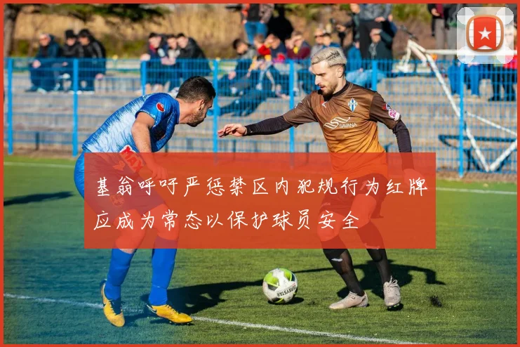 基翁呼吁严惩禁区内犯规行为红牌应成为常态以保护球员安全