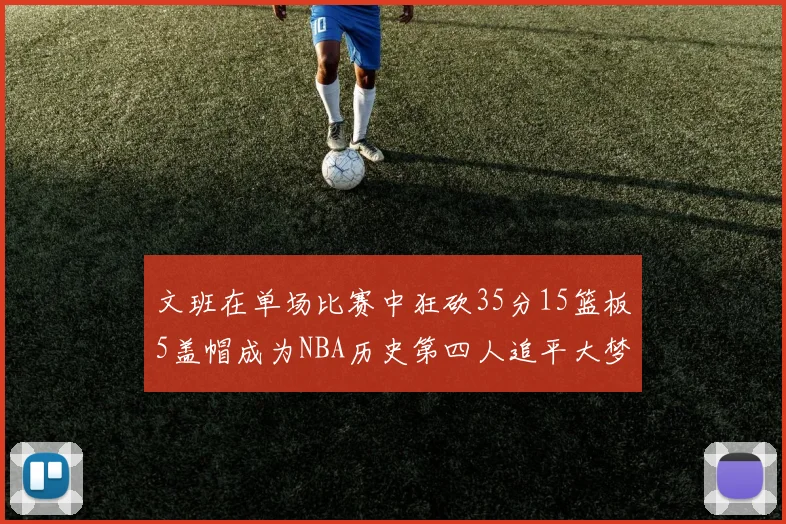 文班在单场比赛中狂砍35分15篮板5盖帽成为NBA历史第四人追平大梦鲨鱼天勾