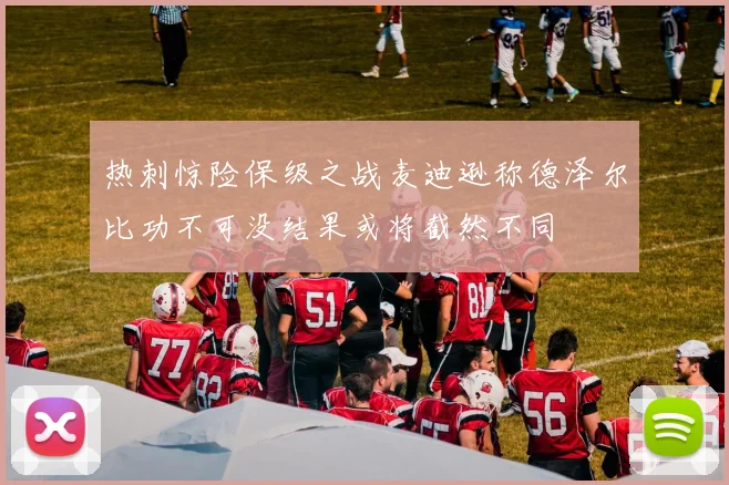 热刺惊险保级之战麦迪逊称德泽尔比功不可没结果或将截然不同