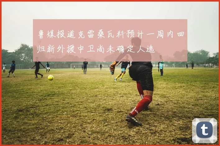 鲁媒报道克雷桑瓦科预计一周内回归新外援中卫尚未确定人选