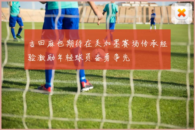 吉田麻也期待在美加墨赛场传承经验激励年轻球员奋勇争先