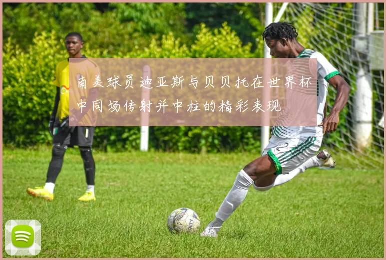 南美球员迪亚斯与贝贝托在世界杯中同场传射并中柱的精彩表现