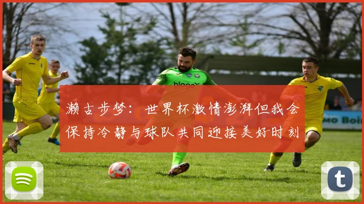 濑古步梦：世界杯激情澎湃但我会保持冷静与球队共同迎接美好时刻