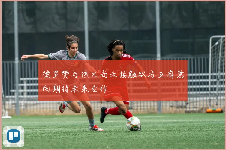 德罗赞与热火尚未接触双方互有意向期待未来合作