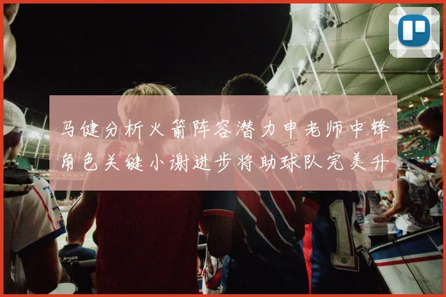 马健分析火箭阵容潜力申老师中锋角色关键小谢进步将助球队完美升级