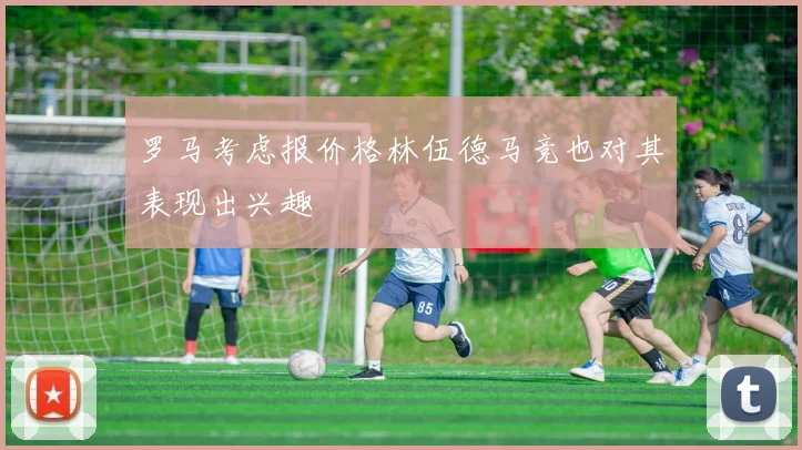 罗马考虑报价格林伍德马竞也对其表现出兴趣